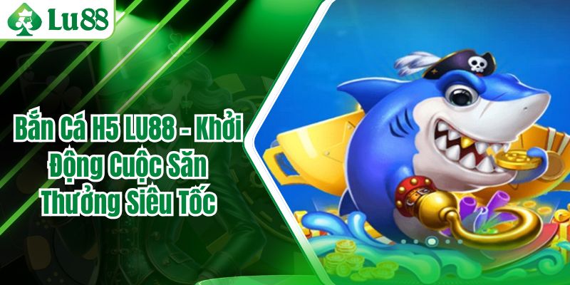 Bắn Cá H5 LU88 - Khởi Động Cuộc Săn Thưởng Siêu Tốc